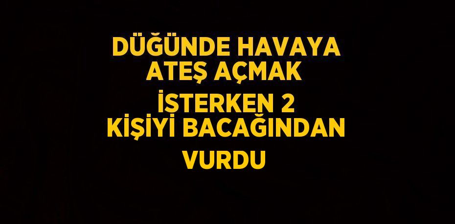 DÜĞÜNDE HAVAYA ATEŞ AÇMAK İSTERKEN 2 KİŞİYİ BACAĞINDAN VURDU