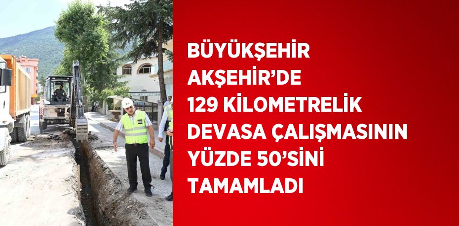 BÜYÜKŞEHİR AKŞEHİR’DE 129 KİLOMETRELİK DEVASA ÇALIŞMASININ YÜZDE 50’SİNİ TAMAMLADI