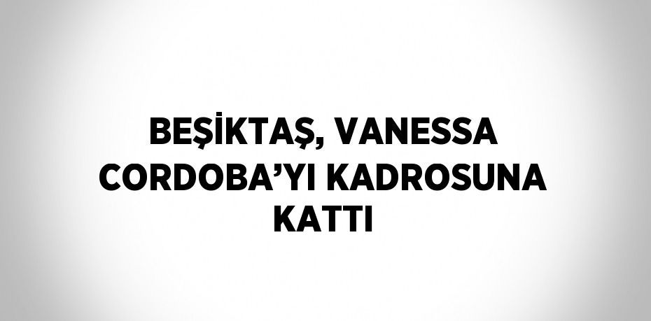 BEŞİKTAŞ, VANESSA CORDOBA’YI KADROSUNA KATTI