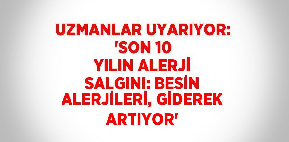 UZMANLAR UYARIYOR: 'SON 10 YILIN ALERJİ SALGINI: BESİN ALERJİLERİ, GİDEREK ARTIYOR'