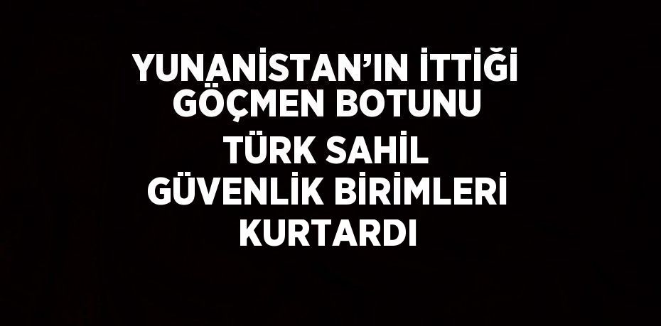 YUNANİSTAN’IN İTTİĞİ GÖÇMEN BOTUNU TÜRK SAHİL GÜVENLİK BİRİMLERİ KURTARDI