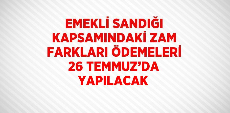 EMEKLİ SANDIĞI KAPSAMINDAKİ ZAM FARKLARI ÖDEMELERİ 26 TEMMUZ’DA YAPILACAK