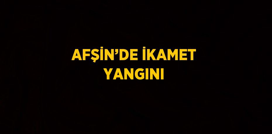 AFŞİN’DE İKAMET YANGINI