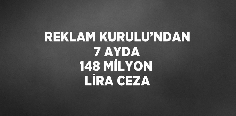 REKLAM KURULU’NDAN 7 AYDA 148 MİLYON LİRA CEZA