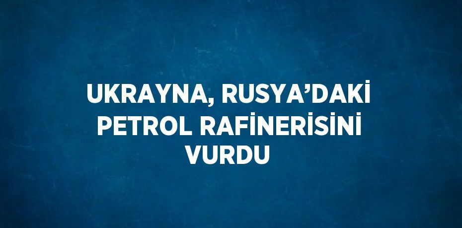 UKRAYNA, RUSYA’DAKİ PETROL RAFİNERİSİNİ VURDU