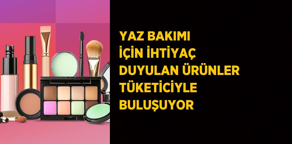 YAZ BAKIMI İÇİN İHTİYAÇ DUYULAN ÜRÜNLER TÜKETİCİYLE BULUŞUYOR