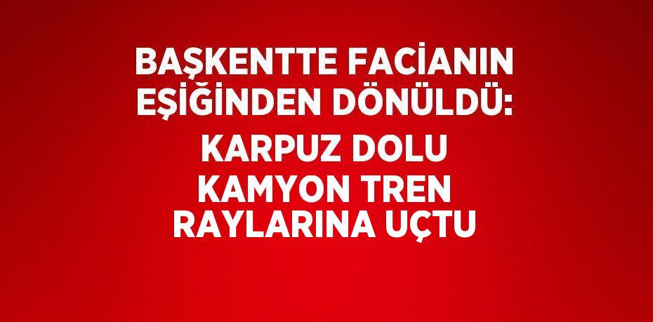 BAŞKENTTE FACİANIN EŞİĞİNDEN DÖNÜLDÜ: KARPUZ DOLU KAMYON TREN RAYLARINA UÇTU