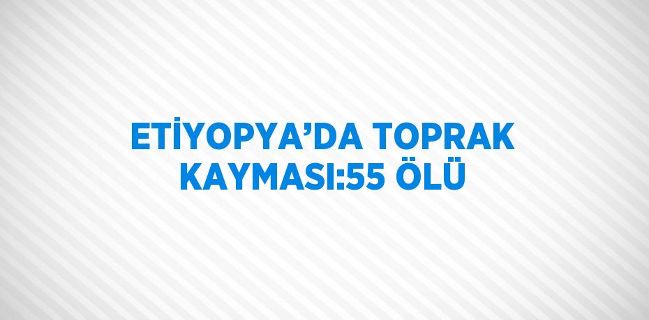 ETİYOPYA’DA TOPRAK KAYMASI:55 ÖLÜ