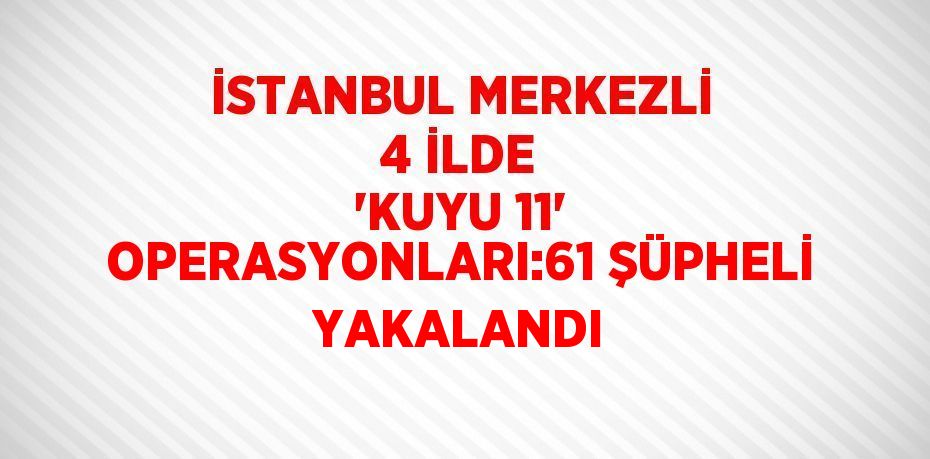 İSTANBUL MERKEZLİ 4 İLDE 'KUYU 11' OPERASYONLARI:61 ŞÜPHELİ YAKALANDI