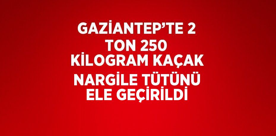 GAZİANTEP’TE 2 TON 250 KİLOGRAM KAÇAK NARGİLE TÜTÜNÜ ELE GEÇİRİLDİ