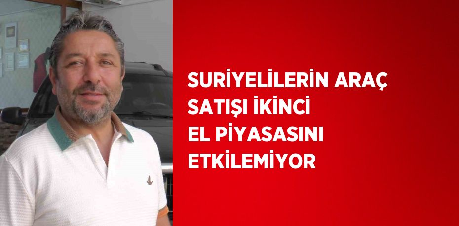 SURİYELİLERİN ARAÇ SATIŞI İKİNCİ EL PİYASASINI ETKİLEMİYOR