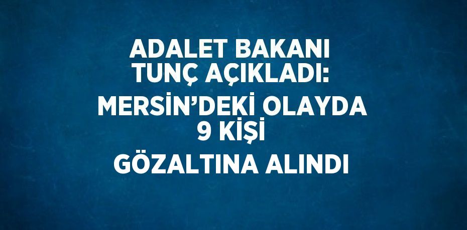 ADALET BAKANI TUNÇ AÇIKLADI: MERSİN’DEKİ OLAYDA 9 KİŞİ GÖZALTINA ALINDI