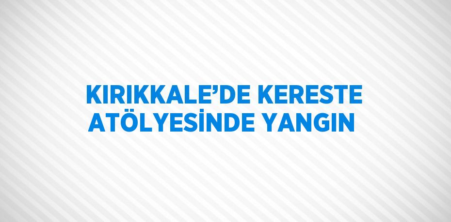 KIRIKKALE’DE KERESTE ATÖLYESİNDE YANGIN