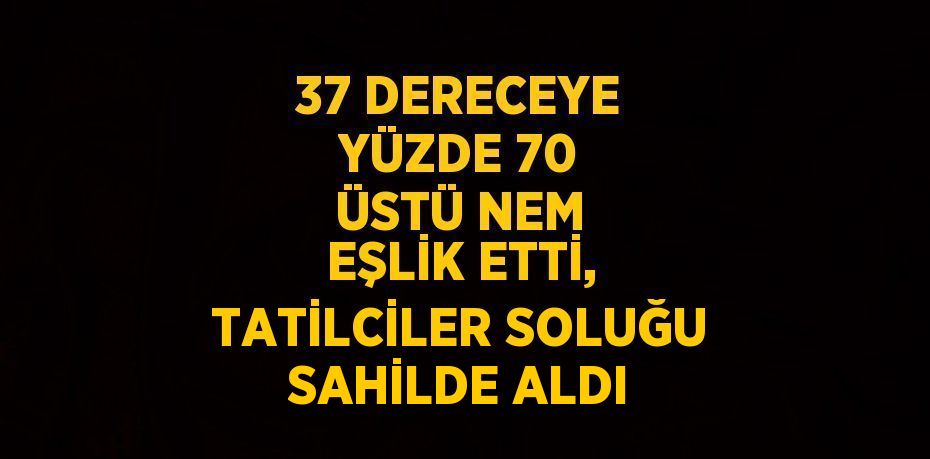 37 DERECEYE YÜZDE 70 ÜSTÜ NEM EŞLİK ETTİ, TATİLCİLER SOLUĞU SAHİLDE ALDI