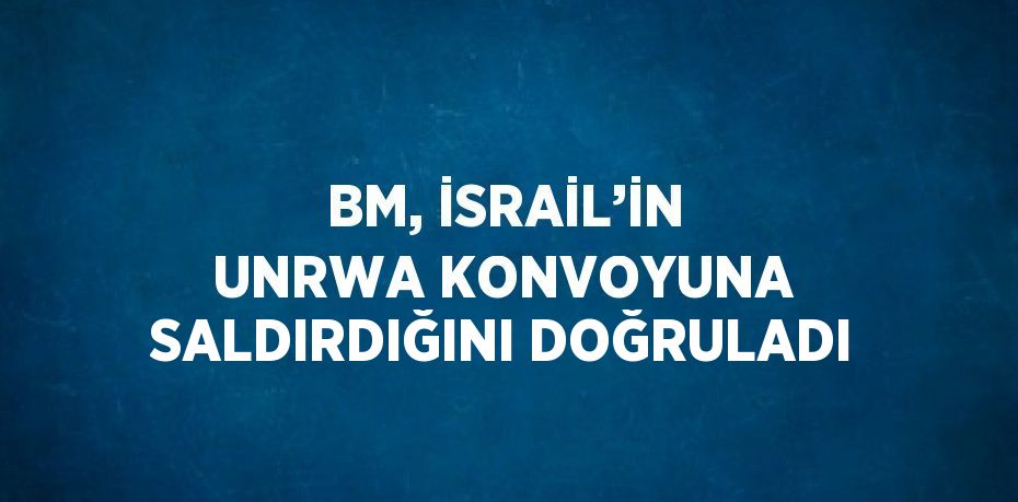 BM, İSRAİL’İN UNRWA KONVOYUNA SALDIRDIĞINI DOĞRULADI