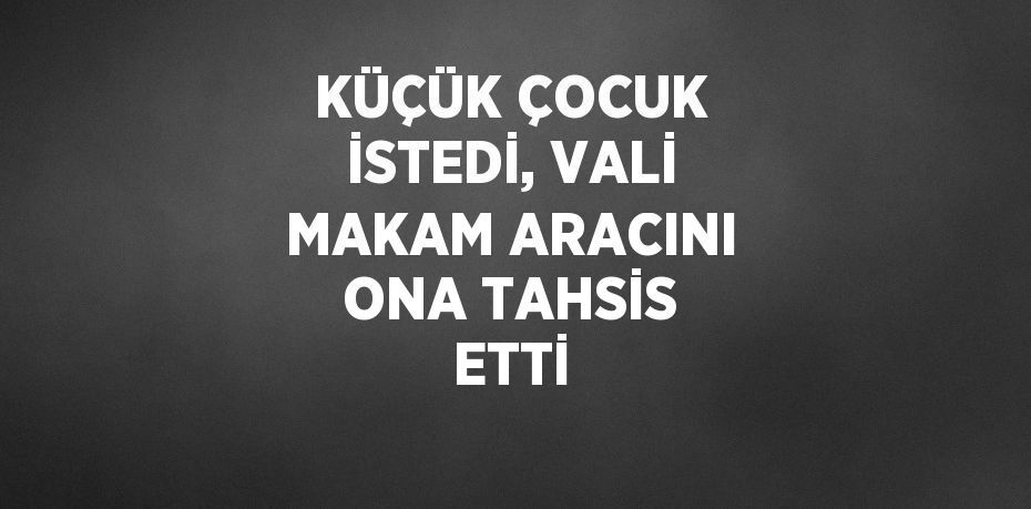 KÜÇÜK ÇOCUK İSTEDİ, VALİ MAKAM ARACINI ONA TAHSİS ETTİ