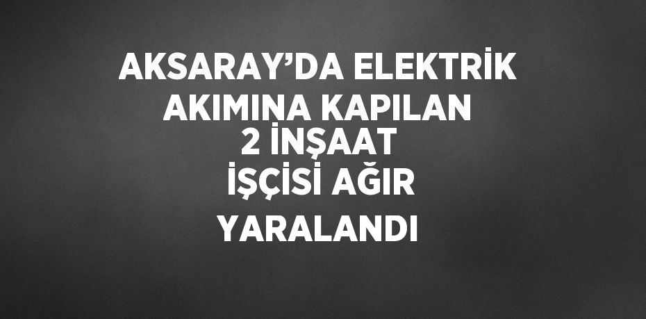 AKSARAY’DA ELEKTRİK AKIMINA KAPILAN 2 İNŞAAT İŞÇİSİ AĞIR YARALANDI