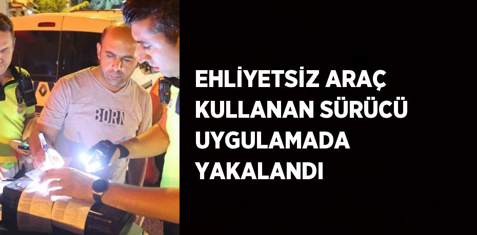 EHLİYETSİZ ARAÇ KULLANAN SÜRÜCÜ UYGULAMADA YAKALANDI