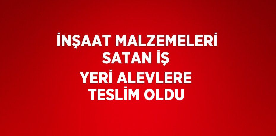 İNŞAAT MALZEMELERİ SATAN İŞ YERİ ALEVLERE TESLİM OLDU