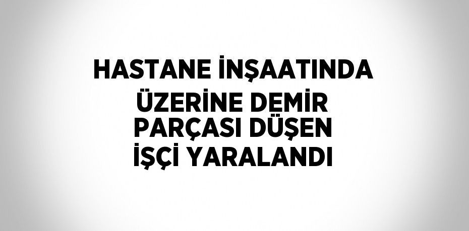 HASTANE İNŞAATINDA ÜZERİNE DEMİR PARÇASI DÜŞEN İŞÇİ YARALANDI
