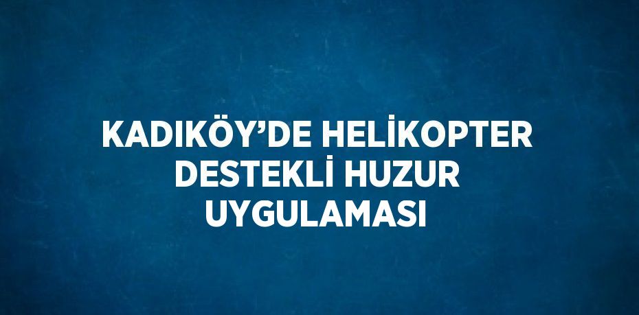KADIKÖY’DE HELİKOPTER DESTEKLİ HUZUR UYGULAMASI