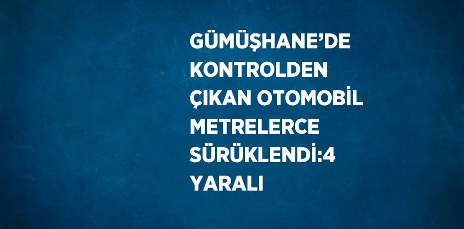 GÜMÜŞHANE’DE KONTROLDEN ÇIKAN OTOMOBİL METRELERCE SÜRÜKLENDİ:4 YARALI