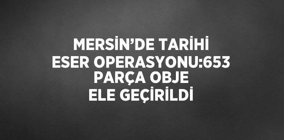 MERSİN’DE TARİHİ ESER OPERASYONU:653 PARÇA OBJE ELE GEÇİRİLDİ