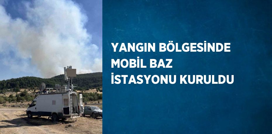 YANGIN BÖLGESİNDE MOBİL BAZ İSTASYONU KURULDU