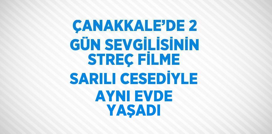 ÇANAKKALE’DE 2 GÜN SEVGİLİSİNİN STREÇ FİLME SARILI CESEDİYLE AYNI EVDE YAŞADI