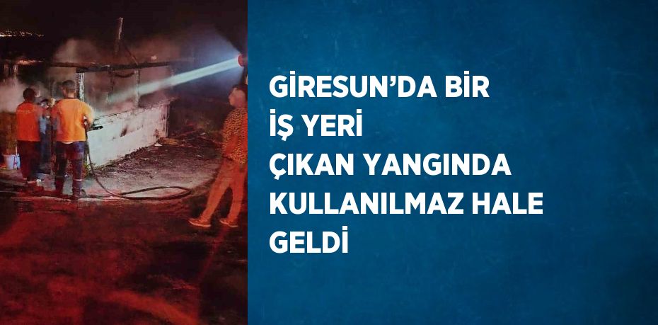 GİRESUN’DA BİR İŞ YERİ ÇIKAN YANGINDA KULLANILMAZ HALE GELDİ