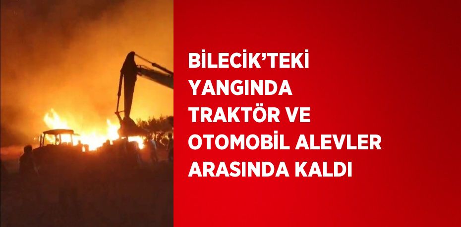 BİLECİK’TEKİ YANGINDA TRAKTÖR VE OTOMOBİL ALEVLER ARASINDA KALDI