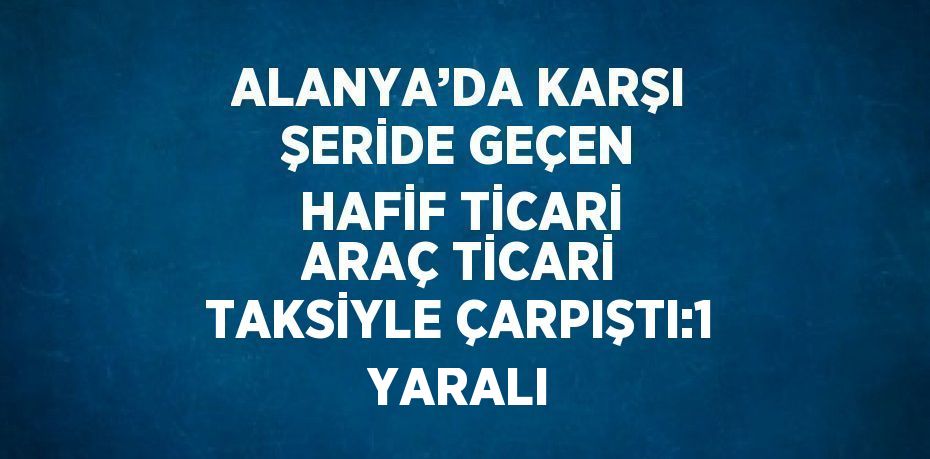 ALANYA’DA KARŞI ŞERİDE GEÇEN HAFİF TİCARİ ARAÇ TİCARİ TAKSİYLE ÇARPIŞTI:1 YARALI
