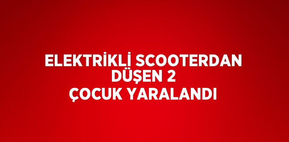 ELEKTRİKLİ SCOOTERDAN DÜŞEN 2 ÇOCUK YARALANDI