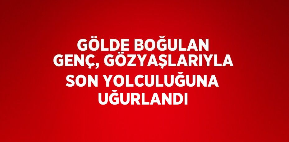 GÖLDE BOĞULAN GENÇ, GÖZYAŞLARIYLA SON YOLCULUĞUNA UĞURLANDI