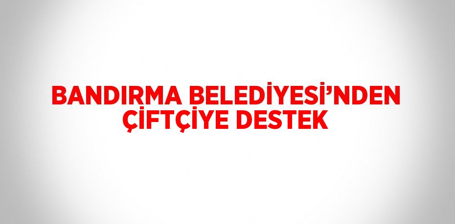 BANDIRMA BELEDİYESİ’NDEN ÇİFTÇİYE DESTEK