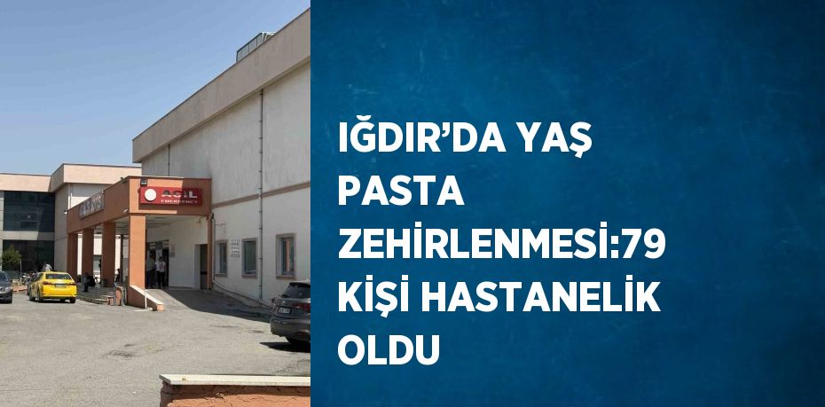 IĞDIR’DA YAŞ PASTA ZEHİRLENMESİ:79 KİŞİ HASTANELİK OLDU