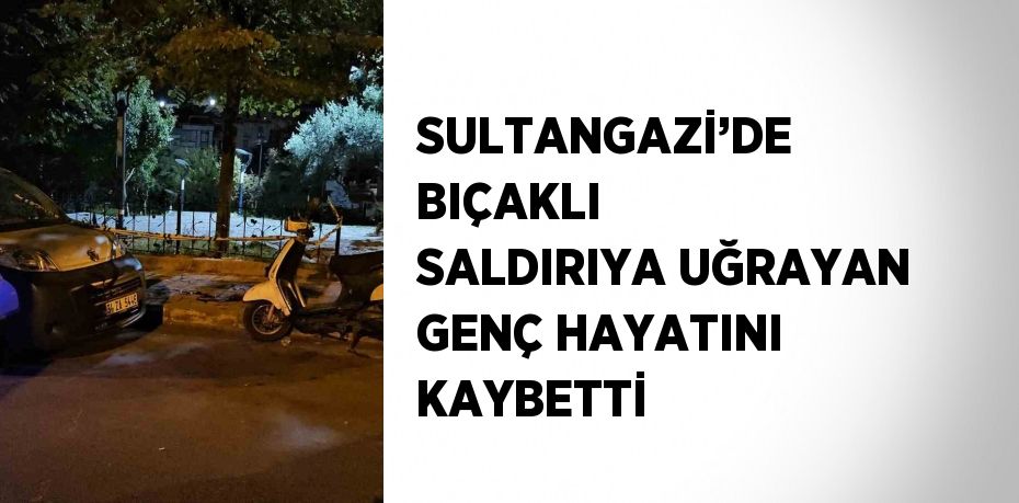 SULTANGAZİ’DE BIÇAKLI SALDIRIYA UĞRAYAN GENÇ HAYATINI KAYBETTİ