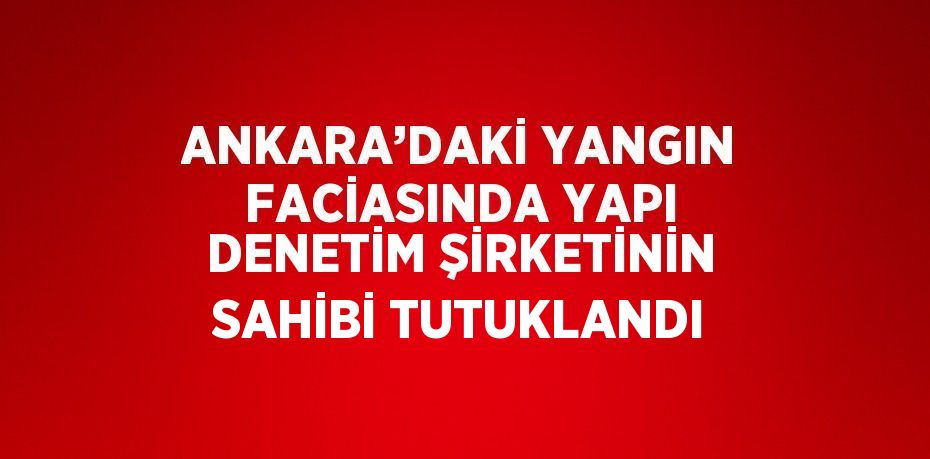 ANKARA’DAKİ YANGIN FACİASINDA YAPI DENETİM ŞİRKETİNİN SAHİBİ TUTUKLANDI