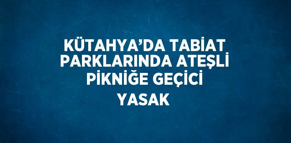 KÜTAHYA’DA TABİAT PARKLARINDA ATEŞLİ PİKNİĞE GEÇİCİ YASAK