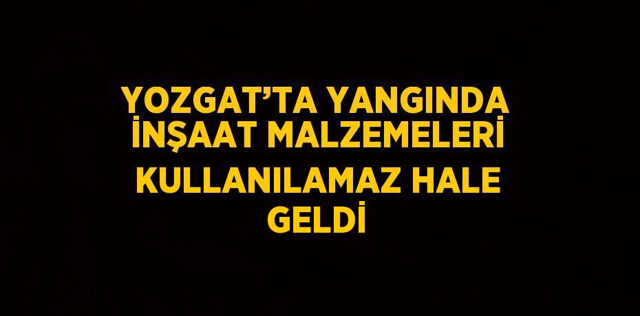 YOZGAT’TA YANGINDA İNŞAAT MALZEMELERİ KULLANILAMAZ HALE GELDİ