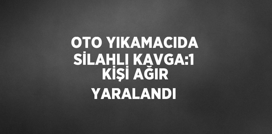 OTO YIKAMACIDA SİLAHLI KAVGA:1 KİŞİ AĞIR YARALANDI
