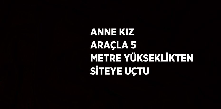 ANNE KIZ ARAÇLA 5 METRE YÜKSEKLİKTEN SİTEYE UÇTU