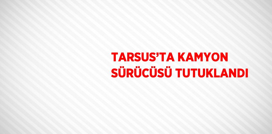 TARSUS’TA KAMYON SÜRÜCÜSÜ TUTUKLANDI
