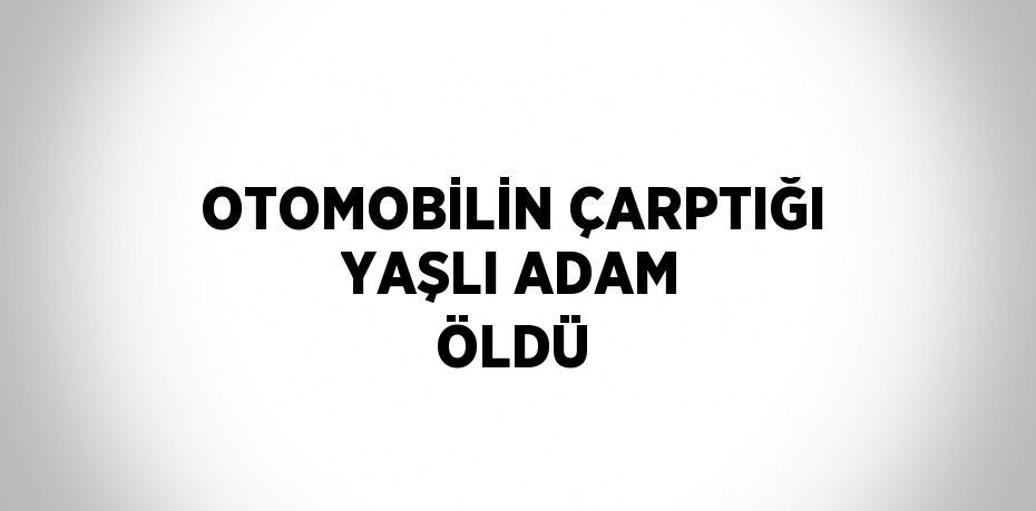 OTOMOBİLİN ÇARPTIĞI YAŞLI ADAM ÖLDÜ