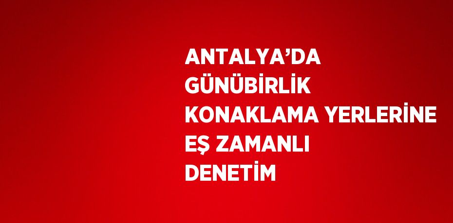 ANTALYA’DA GÜNÜBİRLİK KONAKLAMA YERLERİNE EŞ ZAMANLI DENETİM