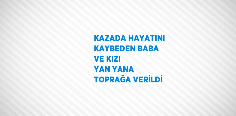 KAZADA HAYATINI KAYBEDEN BABA VE KIZI YAN YANA TOPRAĞA VERİLDİ