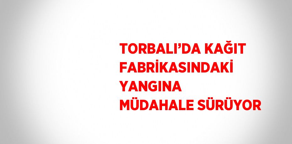 TORBALI’DA KAĞIT FABRİKASINDAKİ YANGINA MÜDAHALE SÜRÜYOR