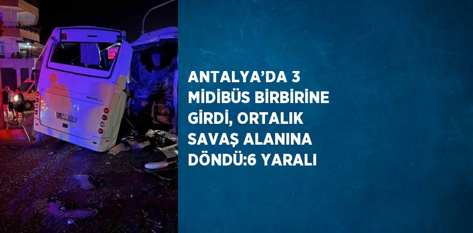 ANTALYA’DA 3 MİDİBÜS BİRBİRİNE GİRDİ, ORTALIK SAVAŞ ALANINA DÖNDÜ:6 YARALI