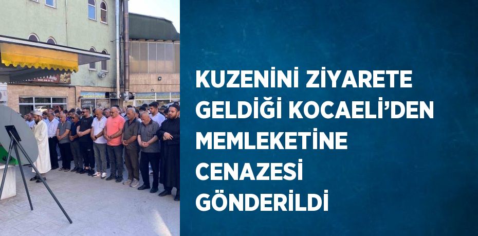 KUZENİNİ ZİYARETE GELDİĞİ KOCAELİ’DEN MEMLEKETİNE CENAZESİ GÖNDERİLDİ