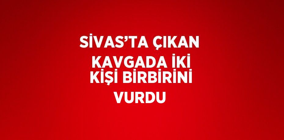 SİVAS’TA ÇIKAN KAVGADA İKİ KİŞİ BİRBİRİNİ VURDU